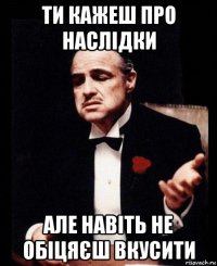 ти кажеш про наслідки але навіть не обіцяєш вкусити