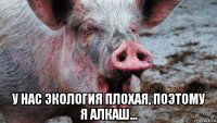  у нас экология плохая, поэтому я алкаш...