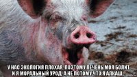  у нас экология плохая, поэтому печень моя болит и я моральный урод. а не потому что я алкаш...