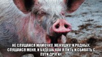  не слушайся мамочку, женушку, и родных. слушайся меня, и будешь как я пить и сбивать с пути других