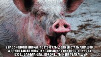  у нас экология плохая, поэтому ты должен стать алкашом... а другие так же живут и не алкаши? а они просто.. ну, эээ... бэээ... бла-бла-бла... короче... ты меня уважаешь?