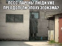 пссс, парень! люди уже преодолели эпоху эгоизма? 