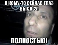 я кому-то сейчас глаз высосу! полностью!