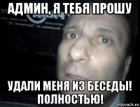 админ, я тебя прошу удали меня из беседы! полностью!