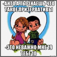 -анто а ты знаешь что такое призервативы -это неважно мне 19 тебе 10