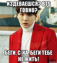 издеваешся? bts говно? беги, с*ка, беги тебе не жить!