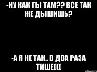 -ну как ты там?? все так же дышишь? -а я не так.. в два раза тише(((