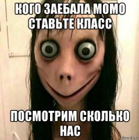 кого заебала момо ставьте класс посмотрим сколько нас