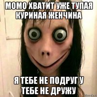 момо хватит уже тупая куриная женчина я тебе не подруг у тебе не дружу