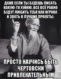 даже если ты будешь писать какую-то хуйню, все всё равно будут любить тебя как игрока и звать в лучшие проекты. просто научись быть чертовски привлекательным