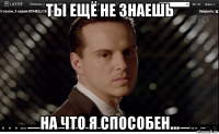 ты ещё не знаешь на что я способен...