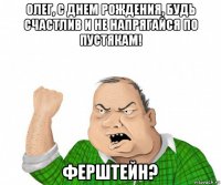 олег, с днем рождения, будь счастлив и не напрягайся по пустякам! ферштейн?