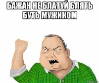 бажан не блатуй блять буть мужиком 