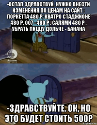 -остап здравствуй, нужно внести изменения по ценам на сайт : поркетта 480 р, кватро стаджионе 480 р, 007 - 480 р , салями 480 р , убрать пиццу дольче - банана -здравствуйте. ок, но это будет стоить 500р