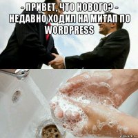 - привет, что нового? - недавно ходил на митап по wordpress 