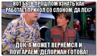 вот бы в прошлом узнать как работает прикол со слоном, да лёх? док, а может вернёмся и поугараем, делориан готова!