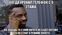 когда уронил телефон с 9 этажа, но знаешь то с ним ничего не будет,потому что он стоит в режиме полёта