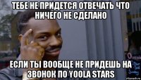 тебе не придется отвечать что ничего не сделано если ты вообще не придешь на звонок по yoola stars