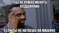 тебе не нужно менять подшипник если ты не катаешь на машине