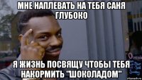 мне наплевать на тебя саня глубоко я жизнь посвящу чтобы тебя накормить "шоколадом"