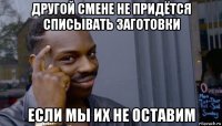 другой смене не придётся списывать заготовки если мы их не оставим