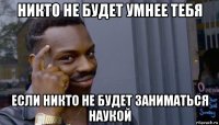 никто не будет умнее тебя если никто не будет заниматься наукой