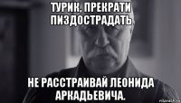 турик, прекрати пиздострадать не расстраивай леонида аркадьевича.