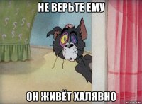 не верьте ему он живёт халявно