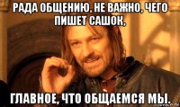 рада общению, не важно, чего пишет сашок, главное, что общаемся мы.