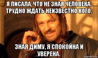 я писала, что не зная человека, трудно ждать неизвестно кого, зная диму, я спокойна и уверена.