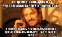 когда смотришь фильм и удивляешься: ну чему тут поучиться? а потом узнаёшь, что фильм был снят с целью показать наоборот: как делать не надо.