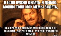 и если нужно делать, я делаю, можно тоже мои мемы видеть, но и просто о вежливости и внимании я не забываю, доброго утра - это тоже участие и любовь