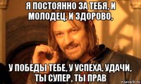 я постоянно за тебя, и молодец, и здорово, у победы тебе, у успеха, удачи, ты супер, ты прав