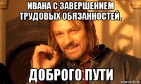 ивана с завершением трудовых обязанностей, доброго пути