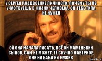 у сергея раздвоение личности: почему ты не участвуешь в жизни человека, он тебе типа не нужен ой она начала писать, всё он маменькин сынок, сам не может, её скучно наверное, они ни баба ни мужик