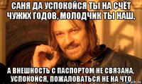 саня да успокойся ты на счёт чужих годов, молодчик ты наш, а внешность с паспортом не связана, успокойся, пожаловаться не на что