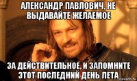 александр павлович, не выдавайте желаемое за действительное, и запомните этот последний день лета