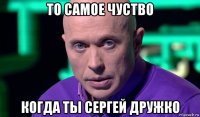 то самое чуство когда ты сергей дружко