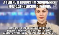 а теперь к новостям экономики молодечненского района в молодечно,кроме магазинов еще есть предприятия и они будутразвивать прямые контакты с сербскими предприятиями на прямую