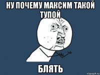 ну почему максим такой тупой блять