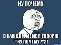 ну почему в каждом меме я говорю ""ну почему?"?!