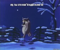 ну, ты это нах"й иди если чё 