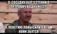 о, соседку ебут у стенки,о петрович водку несёт о, пенстию повысили,о а там кони эбутся