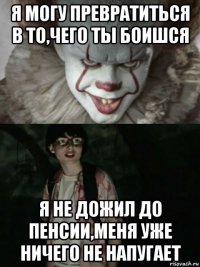 я могу превратиться в то,чего ты боишся я не дожил до пенсии,меня уже ничего не напугает