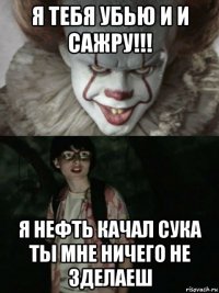 я тебя убью и и сажру!!! я нефть качал сука ты мне ничего не зделаеш