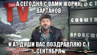 а сегодня с вами жорик вартанов и ат души вас поздравляю с 1 сентября