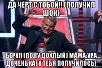 да черт с тобой!! (получил шок) беру!! (полу дохлый) мама:ура доченька! у тебя получилось!