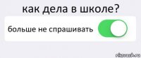 как дела в школе? больше не спрашивать 