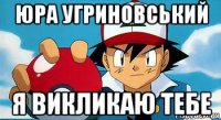 юра угриновський я викликаю тебе