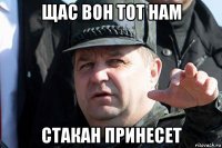 щас вон тот нам стакан принесет